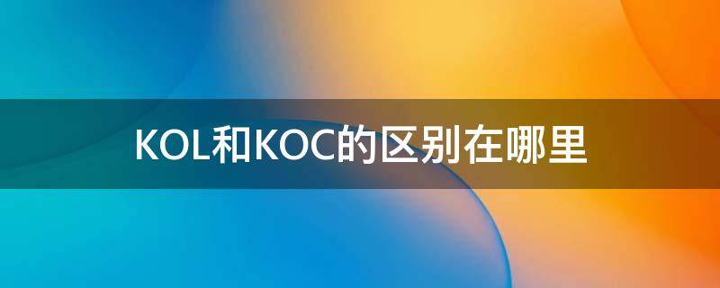 KOL和KOC的区别在哪里（koc跟kol是什么）