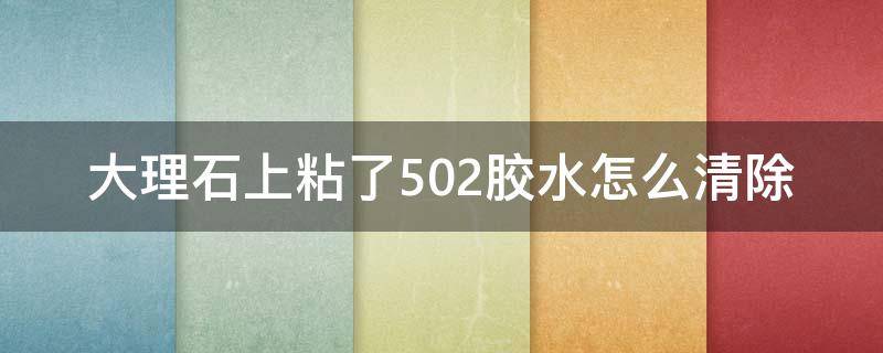 大理石上粘了502胶水怎么清除（大理石面上有502胶怎么处理）