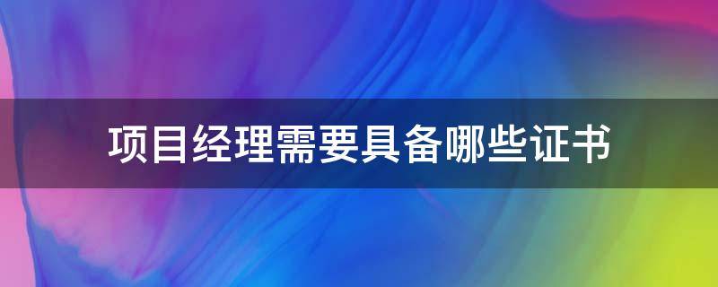 项目经理需要具备哪些证书（工程项目经理需要具备哪些证书）