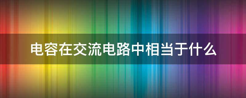 电容在交流电路中相当于什么（电容在交流电路中作用）