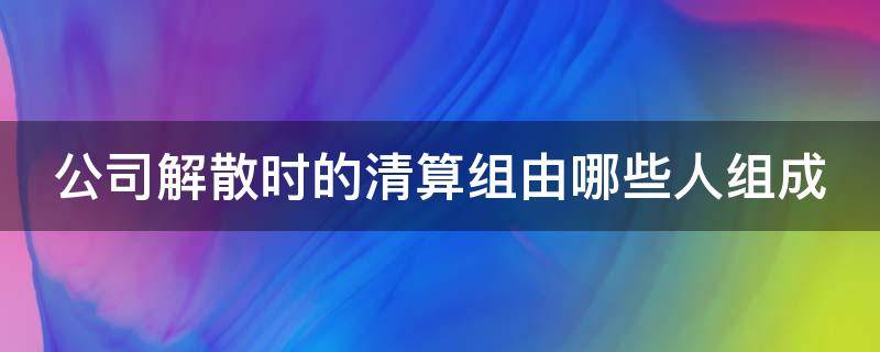 公司解散时的清算组由哪些人组成 公司解散清算组在清算期间行使的职权有