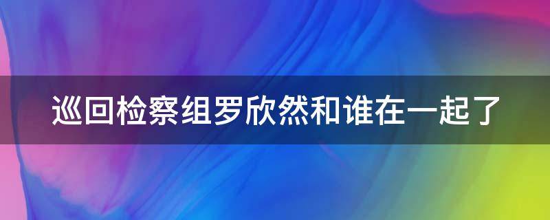 巡回检察组罗欣然和谁在一起了（巡回检查组中罗欣然死了么）