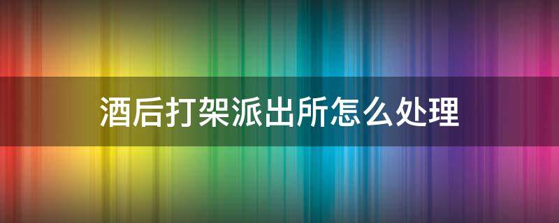 酒后打架派出所怎么处理（喝完酒打架了去派出所一般怎么处理）