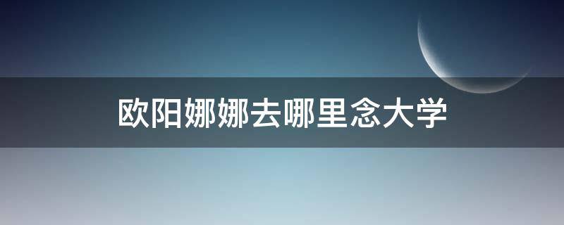 欧阳娜娜去哪里念大学（欧阳娜娜在哪里读大学）