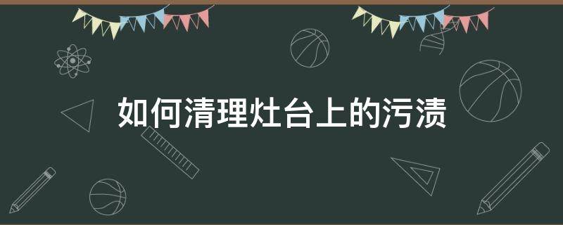 如何清理灶台上的污渍 如何清除灶台上的污渍