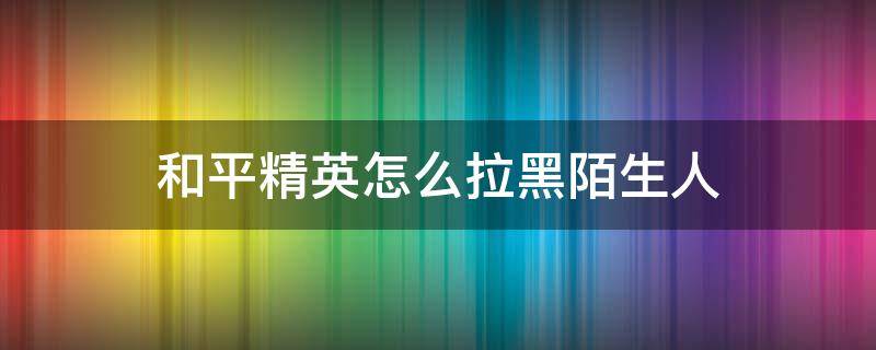 和平精英怎么拉黑陌生人（和平精英怎样拉黑陌生人）