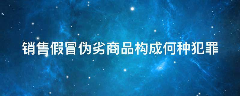 销售假冒伪劣商品构成何种犯罪 销售假冒伪劣的商品罪的量刑