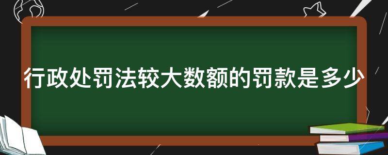 行政处罚法较大数额的罚款是多少 行政处罚数额较大,巨大,特别巨大的标准