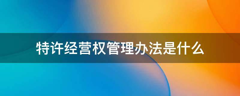 特许经营权管理办法是什么 特许经营权管理规定