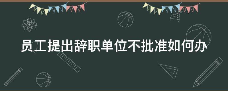 员工提出辞职单位不批准如何办 员工提出辞职单位不同意