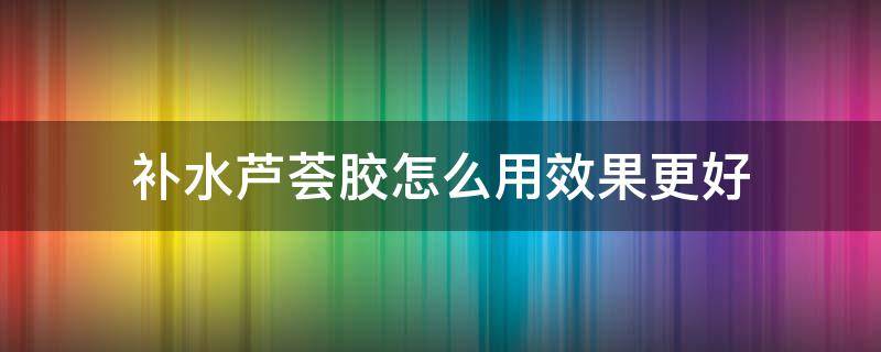 补水芦荟胶怎么用效果更好 芦荟胶怎么用补水效果最好