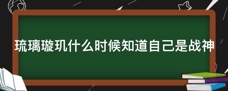 琉璃璇玑什么时候知道自己是战神（琉璃璇玑什么时候知道前世）