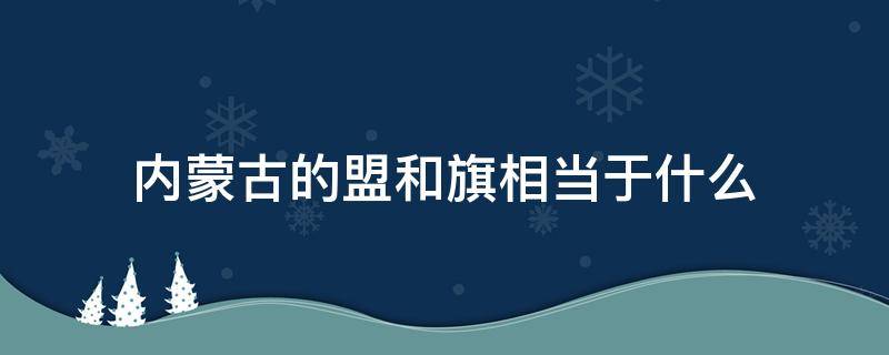 内蒙古的盟和旗相当于什么（内蒙古的盟和旗相当于什么行政级别?）