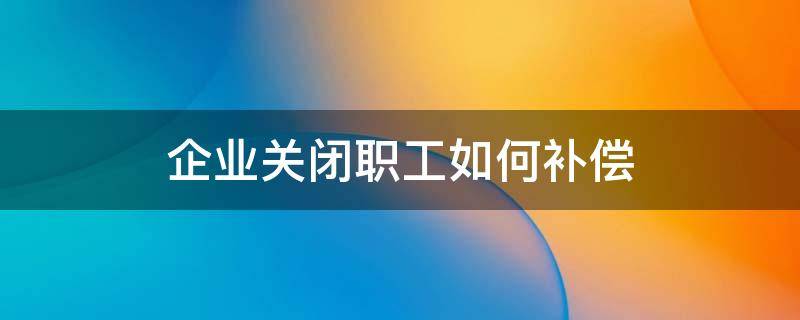 企业关闭职工如何补偿（企业关闭员工赔偿）