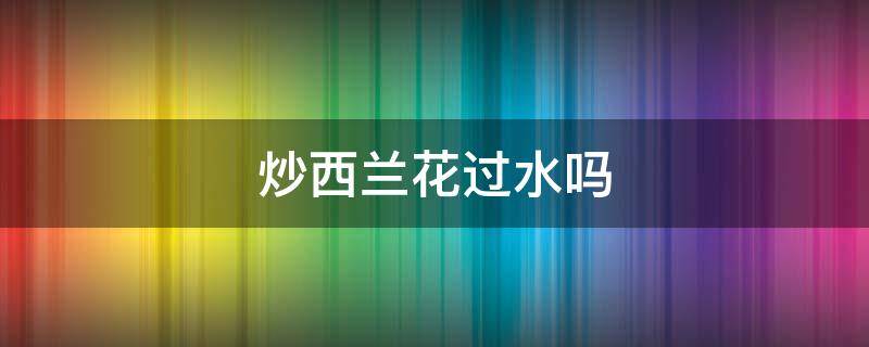 炒西兰花过水吗 为什么炒西兰花要焯水