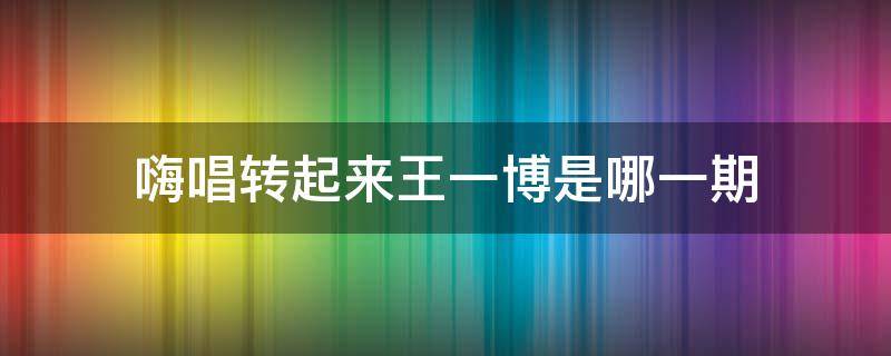 嗨唱转起来王一博是哪一期（嗨唱转起来王一博是哪一期?）