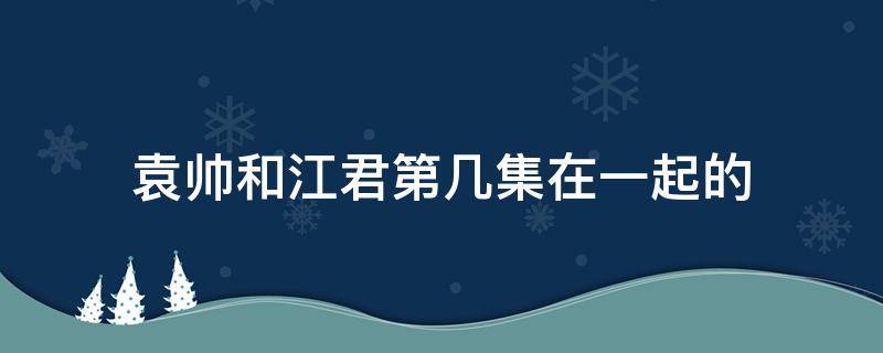 袁帅和江君第几集在一起的（袁帅江君在一起是第几集）