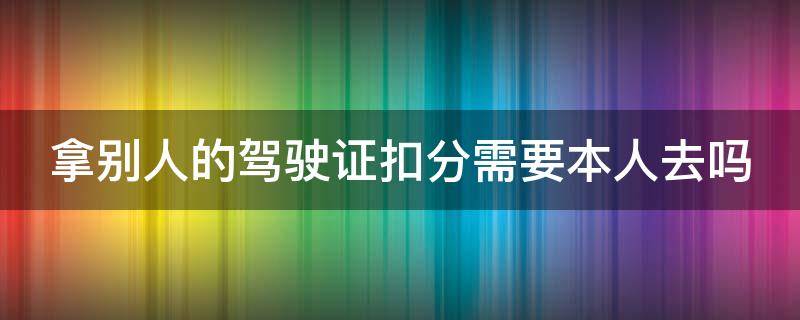 拿别人的驾驶证扣分需要本人去吗（拿别人的驾驶证扣分需要本人去吗现在）