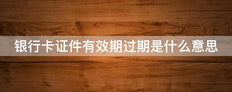 银行卡证件有效期过期是什么意思 银行卡证件有效期过期是什么意思啊