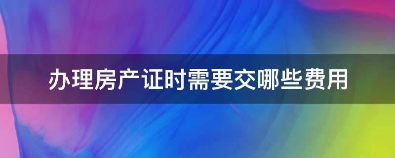 办理房产证时需要交哪些费用 房产证办理需交什么费用