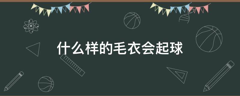 什么样的毛衣会起球（会起球的毛衣才是好毛衣）