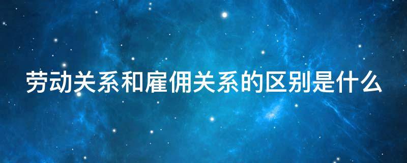 劳动关系和雇佣关系的区别是什么 劳动关系和雇佣关系的区别是什么意思