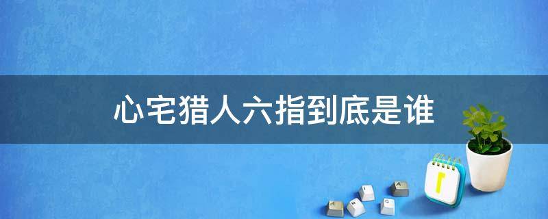 心宅猎人六指到底是谁 心宅猎人的六指到底是谁