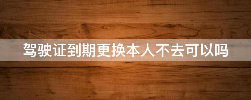 驾驶证到期更换本人不去可以吗 驾驶证到期更换本人不去可以吗怎么办