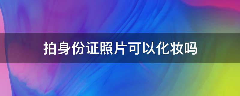 拍身份证照片可以化妆吗 女生拍身份证照片可以化妆吗