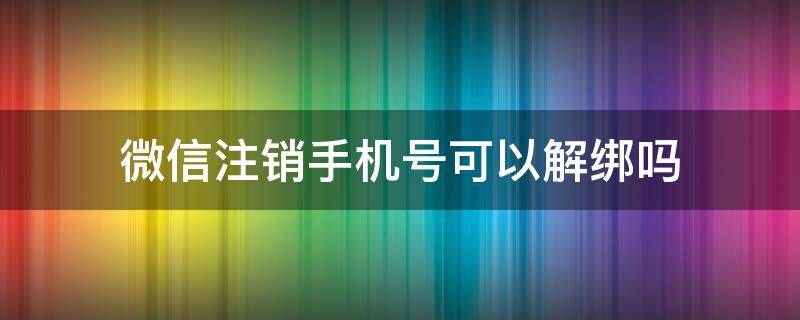 微信注销手机号可以解绑吗 注销微信能解绑手机号吗