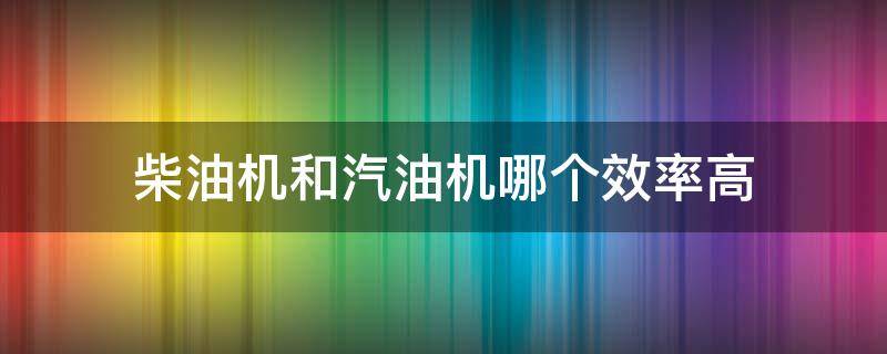 柴油机和汽油机哪个效率高（柴油机的效率和汽油机的效率哪个更高）