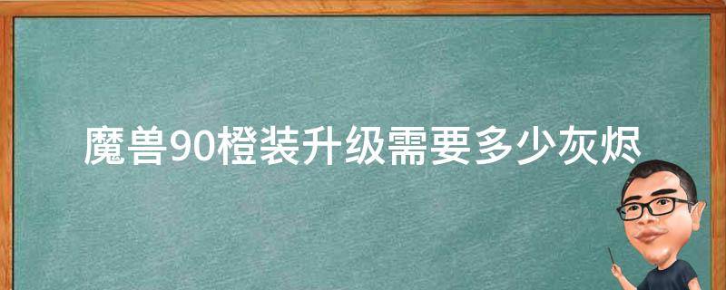 魔兽9.0橙装升级需要多少灰烬（魔兽世界9.1橙装升级需要多少灰烬）