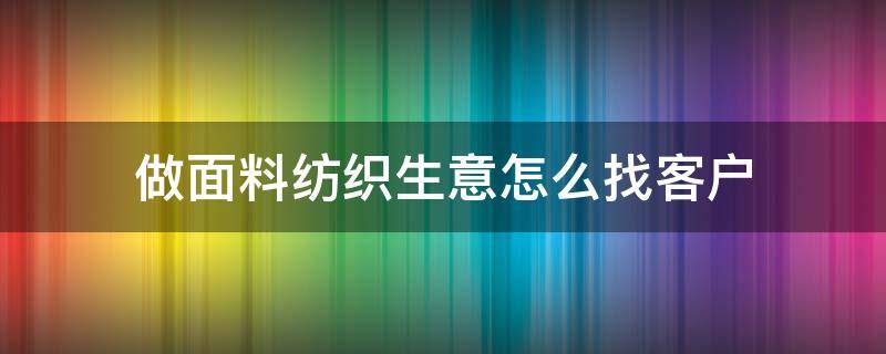 做面料纺织生意怎么找客户（做纺织品如何找客户）