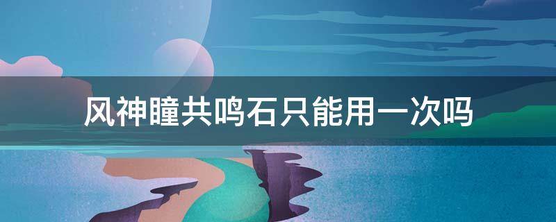 风神瞳共鸣石只能用一次吗 风神瞳共鸣石有次数限制吗