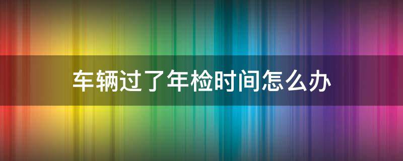 车辆过了年检时间怎么办（疫情期间车辆过了年检时间怎么办）