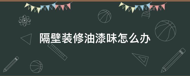 隔壁装修油漆味怎么办 隔壁装修油漆味很重可以投诉吗