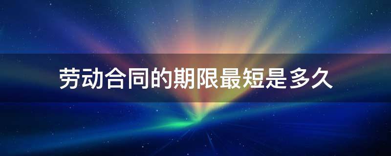 劳动合同的期限最短是多久 劳动合同最短的期限是多长时间