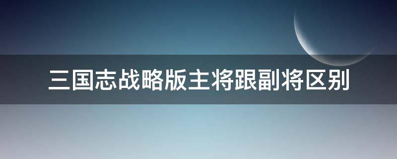 三国志战略版主将跟副将区别 三国志战略版主将副将有啥区别