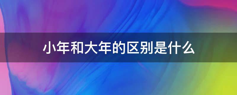 小年和大年的区别是什么（小年大年是什么意思有何区别差异）