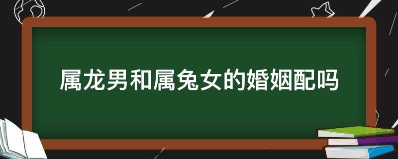 属龙男和属兔女的婚姻配吗（属龙男与属兔女婚配好不好）