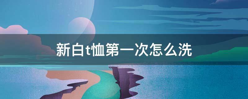 新白t恤第一次怎么洗 新的白色t恤第一次怎么洗