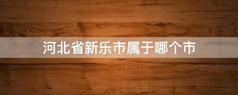 河北省新乐市属于哪个市（河北省新乐市属于哪个市管辖）