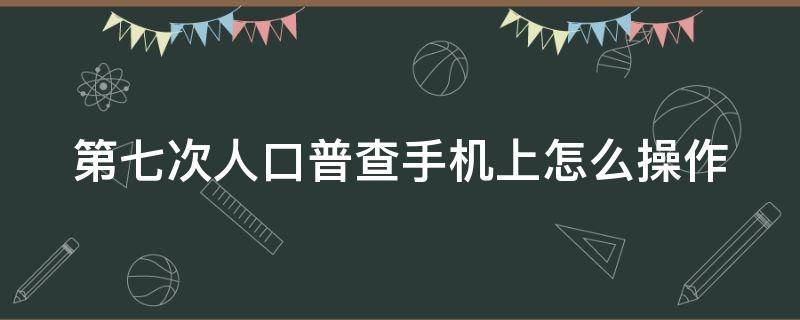 第七次人口普查手机上怎么操作 七次人口普查怎么录入