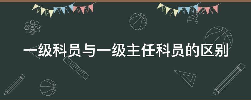 一级科员与一级主任科员的区别（一级科员和一级主任科员有啥区别）