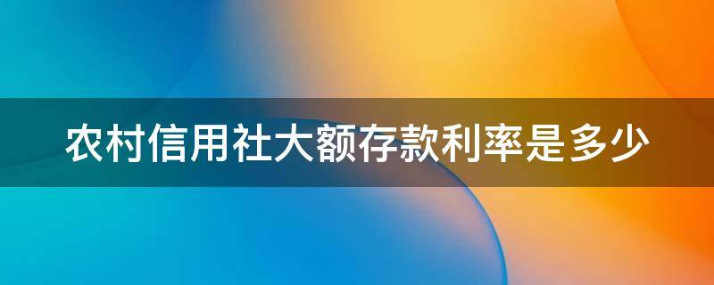 农村信用社大额存款利率是多少（农村信用社大额存款利率是多少2023）