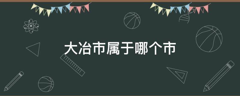 大冶市属于哪个市 大冶市属于哪个市地图