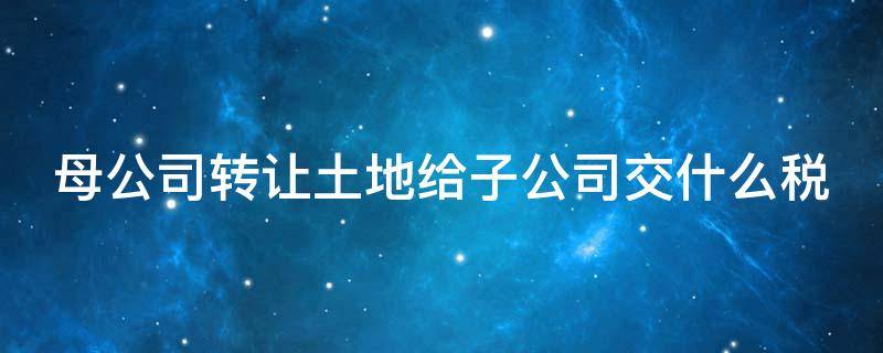 母公司转让土地给子公司交什么税 母公司转让土地使用权给子公司要交税吗