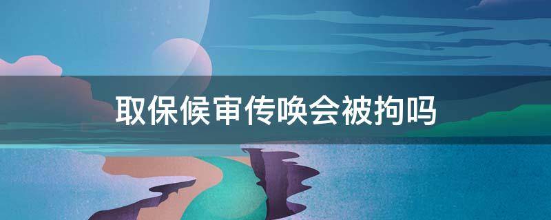 取保候审传唤会被拘吗（取保候审传唤是直接逮人吗）