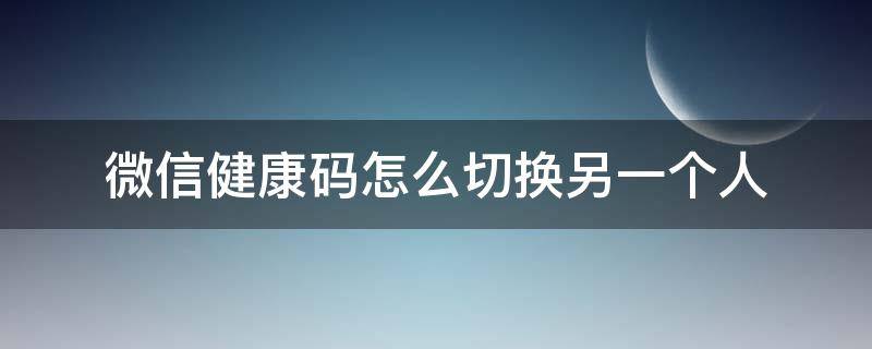 微信健康码怎么切换另一个人（微信健康码怎么更换绑定人）