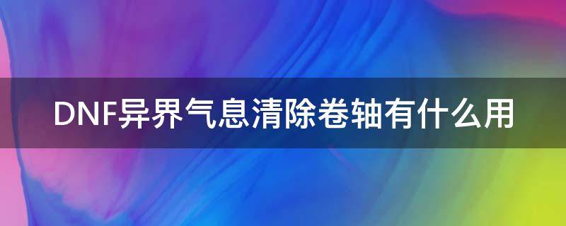 DNF异界气息清除卷轴有什么用（dnf异界气息清除卷轴能清掉之后能增幅么）